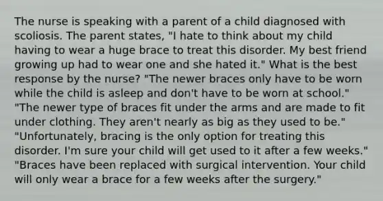 The nurse is speaking with a parent of a child diagnosed with scoliosis. The parent states, "I hate to think about my child having to wear a huge brace to treat this disorder. My best friend growing up had to wear one and she hated it." What is the best response by the nurse? "The newer braces only have to be worn while the child is asleep and don't have to be worn at school." "The newer type of braces fit under the arms and are made to fit under clothing. They aren't nearly as big as they used to be." "Unfortunately, bracing is the only option for treating this disorder. I'm sure your child will get used to it after a few weeks." "Braces have been replaced with surgical intervention. Your child will only wear a brace for a few weeks after the surgery."