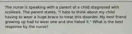 The nurse is speaking with a parent of a child diagnosed with scoliosis. The parent states, "I hate to think about my child having to wear a huge brace to treat this disorder. My best friend growing up had to wear one and she hated it." What is the best response by the nurse?