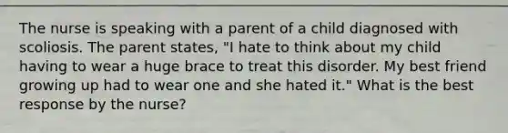 The nurse is speaking with a parent of a child diagnosed with scoliosis. The parent states, "I hate to think about my child having to wear a huge brace to treat this disorder. My best friend growing up had to wear one and she hated it." What is the best response by the nurse?