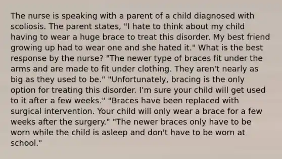 The nurse is speaking with a parent of a child diagnosed with scoliosis. The parent states, "I hate to think about my child having to wear a huge brace to treat this disorder. My best friend growing up had to wear one and she hated it." What is the best response by the nurse? "The newer type of braces fit under the arms and are made to fit under clothing. They aren't nearly as big as they used to be." "Unfortunately, bracing is the only option for treating this disorder. I'm sure your child will get used to it after a few weeks." "Braces have been replaced with surgical intervention. Your child will only wear a brace for a few weeks after the surgery." "The newer braces only have to be worn while the child is asleep and don't have to be worn at school."