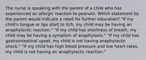 The nurse is speaking with the parent of a child who has experienced an allergic reaction to peanuts. Which statement by the parent would indicate a need for further education? "If my child's tongue or lips start to itch, my child may be having an anaphylactic reaction." "If my child has shortness of breath, my child may be having a symptom of anaphylaxis." "If my child has gastrointestinal upset, my child is not having anaphylactic shock." "If my child has high blood pressure and low heart rates, my child is not having an anaphylactic reaction."