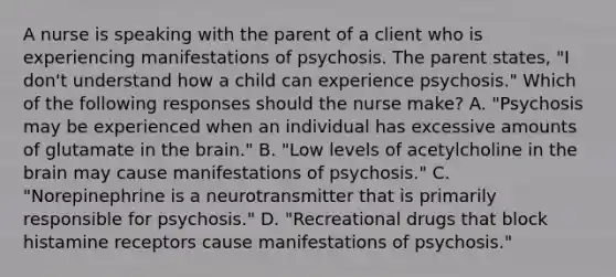 A nurse is speaking with the parent of a client who is experiencing manifestations of psychosis. The parent states, "I don't understand how a child can experience psychosis." Which of the following responses should the nurse make? A. "Psychosis may be experienced when an individual has excessive amounts of glutamate in the brain." B. "Low levels of acetylcholine in the brain may cause manifestations of psychosis." C. "Norepinephrine is a neurotransmitter that is primarily responsible for psychosis." D. "Recreational drugs that block histamine receptors cause manifestations of psychosis."