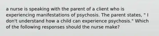 a nurse is speaking with the parent of a client who is experiencing manifestations of psychosis. The parent states, " I don't understand how a child can experience psychosis." Which of the following responses should the nurse make?