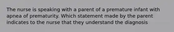 The nurse is speaking with a parent of a premature infant with apnea of prematurity. Which statement made by the parent indicates to the nurse that they understand the diagnosis