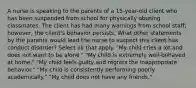 A nurse is speaking to the parents of a 15-year-old client who has been suspended from school for physically abusing classmates. The client has had many warnings from school staff; however, the client's behavior persists. What other statements by the parents would lead the nurse to suspect this client has conduct disorder? Select all that apply. "My child cries a lot and does not want to be alone." "My child is extremely well-behaved at home." "My child feels guilty and regrets the inappropriate behavior." "My child is consistently performing poorly academically." "My child does not have any friends."