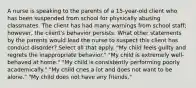 A nurse is speaking to the parents of a 15-year-old client who has been suspended from school for physically abusing classmates. The client has had many warnings from school staff; however, the client's behavior persists. What other statements by the parents would lead the nurse to suspect this client has conduct disorder? Select all that apply. "My child feels guilty and regrets the inappropriate behavior." "My child is extremely well-behaved at home." "My child is consistently performing poorly academically." "My child cries a lot and does not want to be alone." "My child does not have any friends."