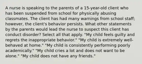 A nurse is speaking to the parents of a 15-year-old client who has been suspended from school for physically abusing classmates. The client has had many warnings from school staff; however, the client's behavior persists. What other statements by the parents would lead the nurse to suspect this client has conduct disorder? Select all that apply. "My child feels guilty and regrets the inappropriate behavior." "My child is extremely well-behaved at home." "My child is consistently performing poorly academically." "My child cries a lot and does not want to be alone." "My child does not have any friends."