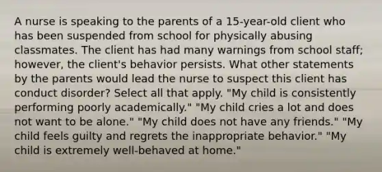 A nurse is speaking to the parents of a 15-year-old client who has been suspended from school for physically abusing classmates. The client has had many warnings from school staff; however, the client's behavior persists. What other statements by the parents would lead the nurse to suspect this client has conduct disorder? Select all that apply. "My child is consistently performing poorly academically." "My child cries a lot and does not want to be alone." "My child does not have any friends." "My child feels guilty and regrets the inappropriate behavior." "My child is extremely well-behaved at home."