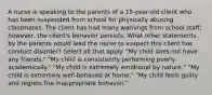 A nurse is speaking to the parents of a 15-year-old client who has been suspended from school for physically abusing classmates. The client has had many warnings from school staff; however, the client's behavior persists. What other statements by the parents would lead the nurse to suspect this client has conduct disorder? Select all that apply. "My child does not have any friends." "My child is consistently performing poorly academically." "My child is extremely emotional by nature." "My child is extremely well-behaved at home." "My child feels guilty and regrets the inappropriate behavior."