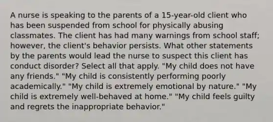 A nurse is speaking to the parents of a 15-year-old client who has been suspended from school for physically abusing classmates. The client has had many warnings from school staff; however, the client's behavior persists. What other statements by the parents would lead the nurse to suspect this client has conduct disorder? Select all that apply. "My child does not have any friends." "My child is consistently performing poorly academically." "My child is extremely emotional by nature." "My child is extremely well-behaved at home." "My child feels guilty and regrets the inappropriate behavior."