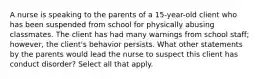 A nurse is speaking to the parents of a 15-year-old client who has been suspended from school for physically abusing classmates. The client has had many warnings from school staff; however, the client's behavior persists. What other statements by the parents would lead the nurse to suspect this client has conduct disorder? Select all that apply.