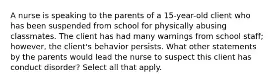 A nurse is speaking to the parents of a 15-year-old client who has been suspended from school for physically abusing classmates. The client has had many warnings from school staff; however, the client's behavior persists. What other statements by the parents would lead the nurse to suspect this client has conduct disorder? Select all that apply.