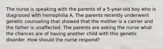 The nurse is speaking with the parents of a 5-year-old boy who is diagnosed with hemophilia A. The parents recently underwent genetic counseling that showed that the mother is a carrier and the father is unaffected. The parents are asking the nurse what the chances are of having another child with this genetic disorder. How should the nurse respond?