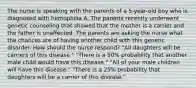 The nurse is speaking with the parents of a 5-year-old boy who is diagnosed with hemophilia A. The parents recently underwent genetic counseling that showed that the mother is a carrier and the father is unaffected. The parents are asking the nurse what the chances are of having another child with this genetic disorder. How should the nurse respond? "All daughters will be carriers of this disease." "There is a 50% probability that another male child would have this disease." "All of your male children will have this disease." "There is a 25% probability that daughters will be a carrier of this disease."