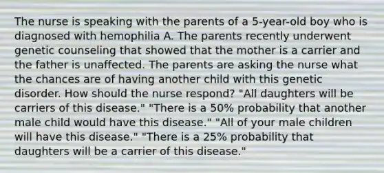 The nurse is speaking with the parents of a 5-year-old boy who is diagnosed with hemophilia A. The parents recently underwent genetic counseling that showed that the mother is a carrier and the father is unaffected. The parents are asking the nurse what the chances are of having another child with this genetic disorder. How should the nurse respond? "All daughters will be carriers of this disease." "There is a 50% probability that another male child would have this disease." "All of your male children will have this disease." "There is a 25% probability that daughters will be a carrier of this disease."