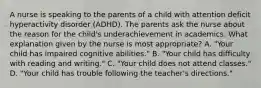 A nurse is speaking to the parents of a child with attention deficit hyperactivity disorder (ADHD). The parents ask the nurse about the reason for the child's underachievement in academics. What explanation given by the nurse is most appropriate? A. "Your child has impaired cognitive abilities." B. "Your child has difficulty with reading and writing." C. "Your child does not attend classes." D. "Your child has trouble following the teacher's directions."