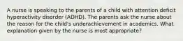 A nurse is speaking to the parents of a child with attention deficit hyperactivity disorder (ADHD). The parents ask the nurse about the reason for the child's underachievement in academics. What explanation given by the nurse is most appropriate?