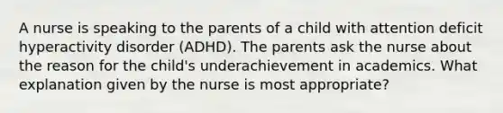 A nurse is speaking to the parents of a child with attention deficit hyperactivity disorder (ADHD). The parents ask the nurse about the reason for the child's underachievement in academics. What explanation given by the nurse is most appropriate?