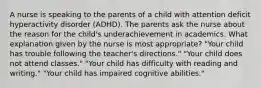 A nurse is speaking to the parents of a child with attention deficit hyperactivity disorder (ADHD). The parents ask the nurse about the reason for the child's underachievement in academics. What explanation given by the nurse is most appropriate? "Your child has trouble following the teacher's directions." "Your child does not attend classes." "Your child has difficulty with reading and writing." "Your child has impaired cognitive abilities."