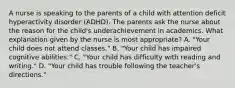 A nurse is speaking to the parents of a child with attention deficit hyperactivity disorder (ADHD). The parents ask the nurse about the reason for the child's underachievement in academics. What explanation given by the nurse is most appropriate? A. "Your child does not attend classes." B. "Your child has impaired cognitive abilities." C. "Your child has difficulty with reading and writing." D. "Your child has trouble following the teacher's directions."