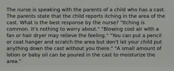 The nurse is speaking with the parents of a child who has a cast. The parents state that the child reports itching in the area of the cast. What is the best response by the nurse? "Itching is common. It's nothing to worry about." "Blowing cool air with a fan or hair dryer may relieve the feeling." "You can put a pencil or coat hanger and scratch the area but don't let your child put anything down the cast without you there." "A small amount of lotion or baby oil can be poured in the cast to moisturize the area."