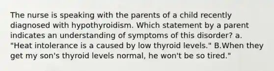 The nurse is speaking with the parents of a child recently diagnosed with hypothyroidism. Which statement by a parent indicates an understanding of symptoms of this disorder? a. "Heat intolerance is a caused by low thyroid levels." B.When they get my son's thyroid levels normal, he won't be so tired."