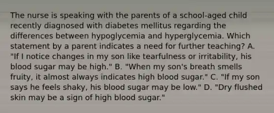 The nurse is speaking with the parents of a school-aged child recently diagnosed with diabetes mellitus regarding the differences between hypoglycemia and hyperglycemia. Which statement by a parent indicates a need for further teaching? A. "If I notice changes in my son like tearfulness or irritability, his blood sugar may be high." B. "When my son's breath smells fruity, it almost always indicates high blood sugar." C. "If my son says he feels shaky, his blood sugar may be low." D. "Dry flushed skin may be a sign of high blood sugar."