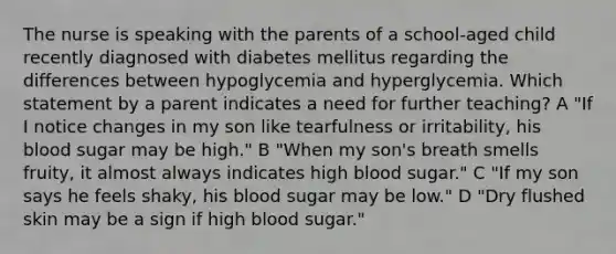 The nurse is speaking with the parents of a school-aged child recently diagnosed with diabetes mellitus regarding the differences between hypoglycemia and hyperglycemia. Which statement by a parent indicates a need for further teaching? A "If I notice changes in my son like tearfulness or irritability, his blood sugar may be high." B "When my son's breath smells fruity, it almost always indicates high blood sugar." C "If my son says he feels shaky, his blood sugar may be low." D "Dry flushed skin may be a sign if high blood sugar."