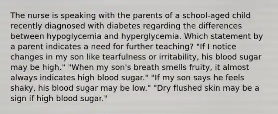 The nurse is speaking with the parents of a school-aged child recently diagnosed with diabetes regarding the differences between hypoglycemia and hyperglycemia. Which statement by a parent indicates a need for further teaching? "If I notice changes in my son like tearfulness or irritability, his blood sugar may be high." "When my son's breath smells fruity, it almost always indicates high blood sugar." "If my son says he feels shaky, his blood sugar may be low." "Dry flushed skin may be a sign if high blood sugar."