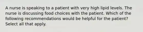 A nurse is speaking to a patient with very high lipid levels. The nurse is discussing food choices with the patient. Which of the following recommendations would be helpful for the patient? Select all that apply.