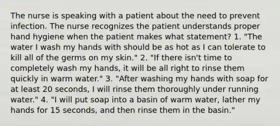 The nurse is speaking with a patient about the need to prevent infection. The nurse recognizes the patient understands proper hand hygiene when the patient makes what statement? 1. "The water I wash my hands with should be as hot as I can tolerate to kill all of the germs on my skin." 2. "If there isn't time to completely wash my hands, it will be all right to rinse them quickly in warm water." 3. "After washing my hands with soap for at least 20 seconds, I will rinse them thoroughly under running water." 4. "I will put soap into a basin of warm water, lather my hands for 15 seconds, and then rinse them in the basin."