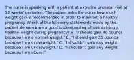 The nurse is speaking with a patient at a routine prenatal visit at 12 weeks' gestation. The patient asks the nurse how much weight gain is recommended in order to maintain a healthy pregnancy. Which of the following statements made by the patient demonstrate a good understanding of maintaining a healthy weight during pregnancy? A. "I should gain 40 pounds because I am a normal weight." B. "I should gain 35 pounds because I am underweight." C. "I shouldn't gain any weight because I am underweight." D. "I shouldn't gain any weight because I am obese."