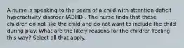 A nurse is speaking to the peers of a child with attention deficit hyperactivity disorder (ADHD). The nurse finds that these children do not like the child and do not want to include the child during play. What are the likely reasons for the children feeling this way? Select all that apply.