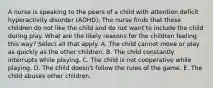 A nurse is speaking to the peers of a child with attention deficit hyperactivity disorder (ADHD). The nurse finds that these children do not like the child and do not want to include the child during play. What are the likely reasons for the children feeling this way? Select all that apply. A. The child cannot move or play as quickly as the other children. B. The child constantly interrupts while playing. C. The child is not cooperative while playing. D. The child doesn't follow the rules of the game. E. The child abuses other children.