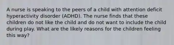 A nurse is speaking to the peers of a child with attention deficit hyperactivity disorder (ADHD). The nurse finds that these children do not like the child and do not want to include the child during play. What are the likely reasons for the children feeling this way?