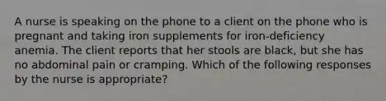 A nurse is speaking on the phone to a client on the phone who is pregnant and taking iron supplements for iron-deficiency anemia. The client reports that her stools are black, but she has no abdominal pain or cramping. Which of the following responses by the nurse is appropriate?