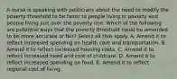 A nurse is speaking with politicians about the need to modify the poverty threshold to be fairer to people living in poverty and people living just over the poverty line. Which of the following are potential ways that the poverty threshold could be amended to be more accurate or fair? Select all that apply. A. Amend it to reflect increased spending on health care and transportation. B. Amend it to reflect increased housing costs. C. Amend it to reflect increased need and cost of childcare. D. Amend it to reflect increased spending on food. E. Amend it to reflect regional cost of living.