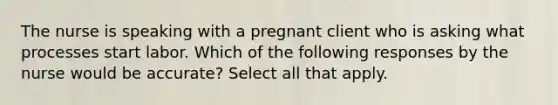 The nurse is speaking with a pregnant client who is asking what processes start labor. Which of the following responses by the nurse would be accurate? Select all that apply.