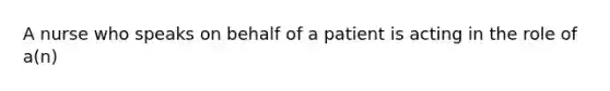 A nurse who speaks on behalf of a patient is acting in the role of a(n)