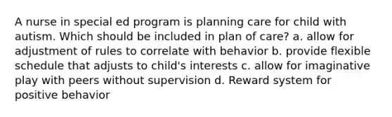 A nurse in special ed program is planning care for child with autism. Which should be included in plan of care? a. allow for adjustment of rules to correlate with behavior b. provide flexible schedule that adjusts to child's interests c. allow for imaginative play with peers without supervision d. Reward system for positive behavior