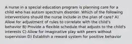 A nurse in a special education program is planning care for a child who has autism spectrum disorder. Which of the following interventions should the nurse include in the plan of care? A) Allow for adjustment of rules to correlate with the child's behavior B) Provide a flexible schedule that adjusts to the child's interests C) Allow for imaginative play with peers without supervision D) Establish a reward system for positive behavior