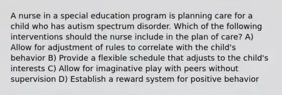 A nurse in a special education program is planning care for a child who has autism spectrum disorder. Which of the following interventions should the nurse include in the plan of care? A) Allow for adjustment of rules to correlate with the child's behavior B) Provide a flexible schedule that adjusts to the child's interests C) Allow for imaginative play with peers without supervision D) Establish a reward system for positive behavior