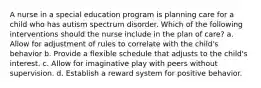 A nurse in a special education program is planning care for a child who has autism spectrum disorder. Which of the following interventions should the nurse include in the plan of care? a. Allow for adjustment of rules to correlate with the child's behavior b. Provide a flexible schedule that adjusts to the child's interest. c. Allow for imaginative play with peers without supervision. d. Establish a reward system for positive behavior.