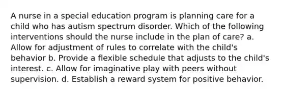 A nurse in a special education program is planning care for a child who has autism spectrum disorder. Which of the following interventions should the nurse include in the plan of care? a. Allow for adjustment of rules to correlate with the child's behavior b. Provide a flexible schedule that adjusts to the child's interest. c. Allow for imaginative play with peers without supervision. d. Establish a reward system for positive behavior.