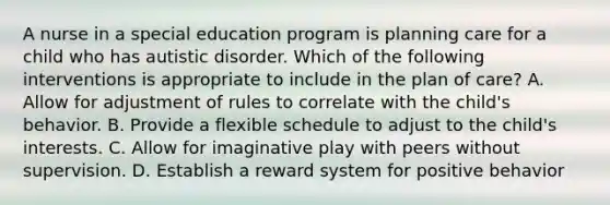 A nurse in a special education program is planning care for a child who has autistic disorder. Which of the following interventions is appropriate to include in the plan of care? A. Allow for adjustment of rules to correlate with the child's behavior. B. Provide a flexible schedule to adjust to the child's interests. C. Allow for imaginative play with peers without supervision. D. Establish a reward system for positive behavior