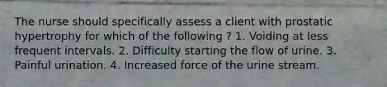 The nurse should specifically assess a client with prostatic hypertrophy for which of the following ? 1. Voiding at less frequent intervals. 2. Difficulty starting the flow of urine. 3. Painful urination. 4. Increased force of the urine stream.