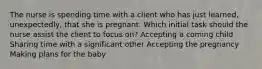 The nurse is spending time with a client who has just learned, unexpectedly, that she is pregnant. Which initial task should the nurse assist the client to focus on? Accepting a coming child Sharing time with a significant other Accepting the pregnancy Making plans for the baby