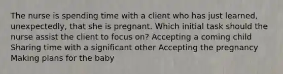 The nurse is spending time with a client who has just learned, unexpectedly, that she is pregnant. Which initial task should the nurse assist the client to focus on? Accepting a coming child Sharing time with a significant other Accepting the pregnancy Making plans for the baby