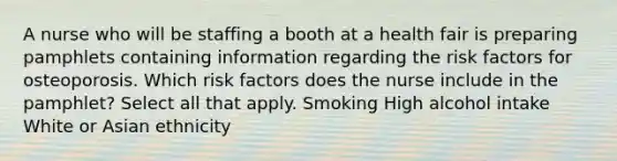 A nurse who will be staffing a booth at a health fair is preparing pamphlets containing information regarding the risk factors for osteoporosis. Which risk factors does the nurse include in the pamphlet? Select all that apply. Smoking High alcohol intake White or Asian ethnicity