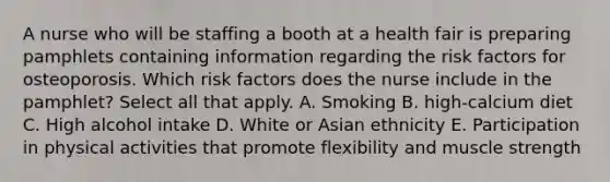 A nurse who will be staffing a booth at a health fair is preparing pamphlets containing information regarding the risk factors for osteoporosis. Which risk factors does the nurse include in the pamphlet? Select all that apply. A. Smoking B. high-calcium diet C. High alcohol intake D. White or Asian ethnicity E. Participation in physical activities that promote flexibility and muscle strength